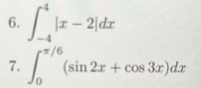 6. \( \int_{-4}^{4}|x-2| d x \) 7. \( \int_{0}^{\pi / 6}(\sin 2 x+\cos 3 x) d x \)