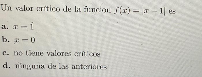 Un valor crítico de la funcion \( f(x)=|x-1| \) es a. \( x=1 \) b. \( x=0 \) c. no tiene valores críticos d. ninguna de las a