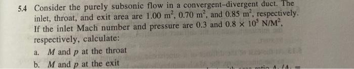 5.4 Consider the purely subsonic flow in a convergent-divergent duct. The
inlet, throat, and exit area are 1.00 m², 0.70 m², 