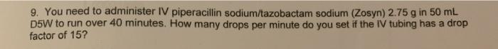 9. You need to administer IV piperacillin sodium/tazobactam sodium (Zosyn) 2.75 g in 50 mL D5W to run over 40 minutes. How ma