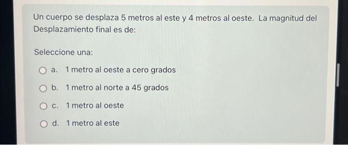 Un cuerpo se desplaza 5 metros al este y 4 metros al oeste. La magnitud del Desplazamiento final es de: Seleccione una: a. 1