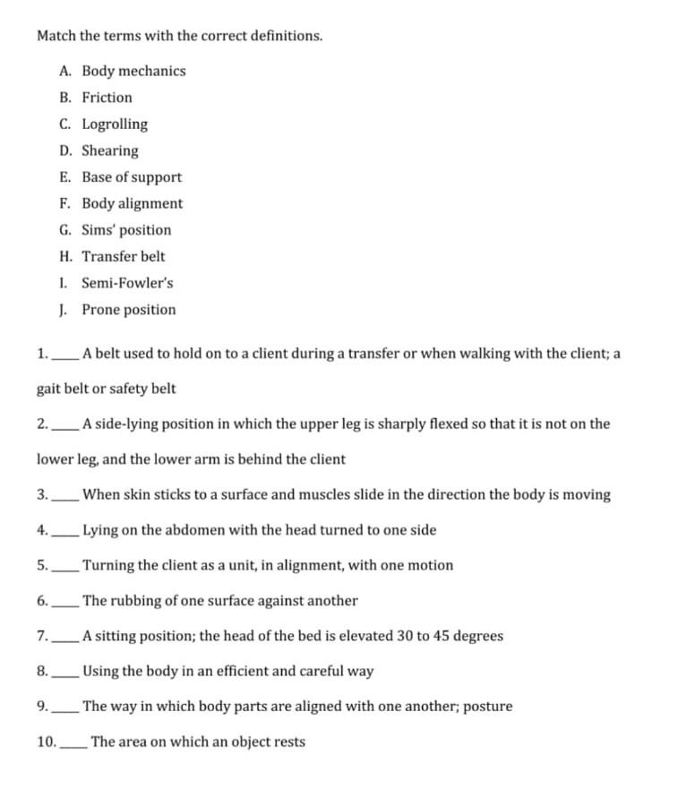 Match the terms with the correct definitions. A. Body mechanics B. Friction C. Logrolling D. Shearing E. Base of support F. B