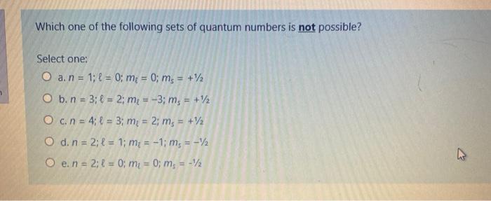 Which one of the following sets of quantum numbers is not possible? Select one: O a. n = 1; f = 0; m = 0; ms = +12 O b. n = 3
