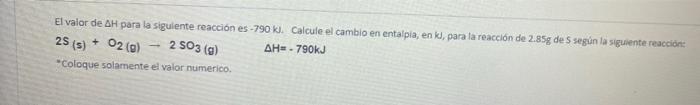 El valor de AH para la siguiente reacción es -790 kl. Calcule el cambio en entalpia, enk, para la reacción de 2.85g de 5 segi