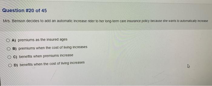 Question #20 of 45 Mrs. Benson decides to add an automatic increase rider to her long-term care insurance policy because she