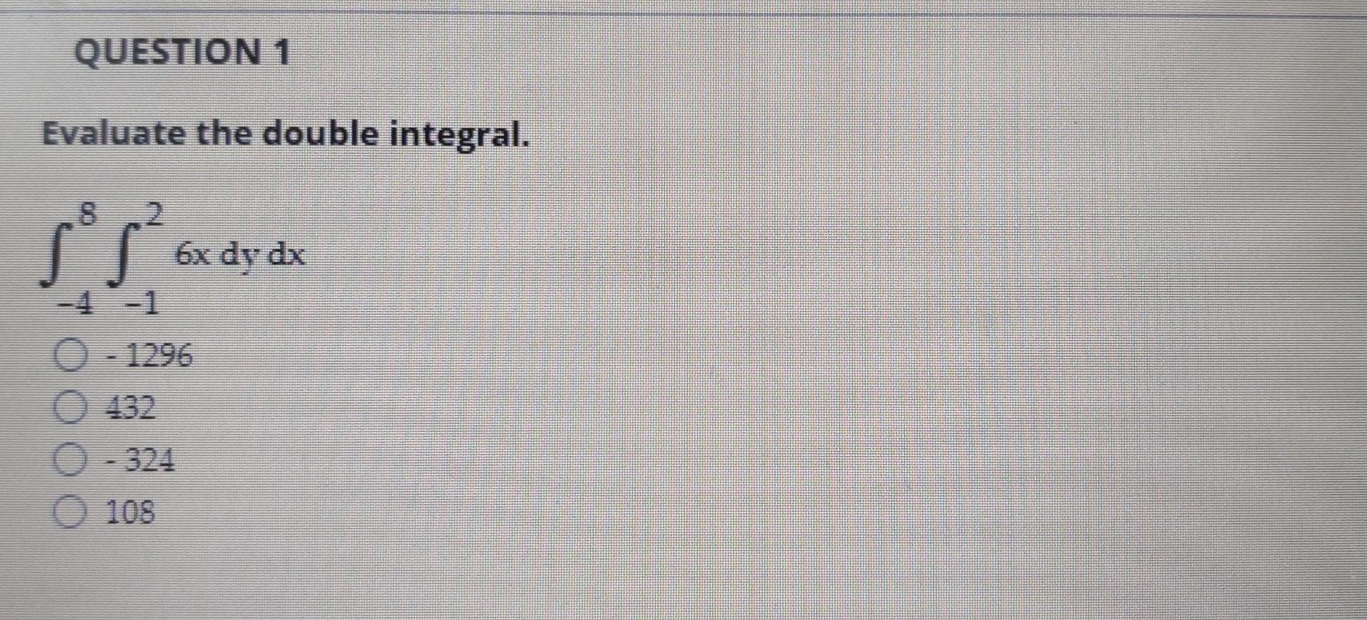 QUESTION 1
Evaluate the double integral.
SS.
2
6x dy dx
0 - 1296
132
- 324
105
