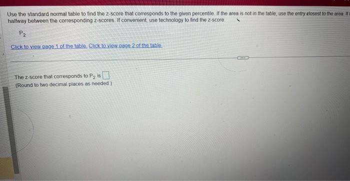 Use the standard normal table to find the z-score that corresponds to the given percentle. If the area is not in the table, u