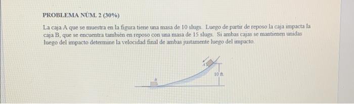 PROBLEMA NUM. \( 2(30 \%) \) La caja A que se muestra en la figura tiene una masa de 10 slugs. Luego de partir de reposo la c