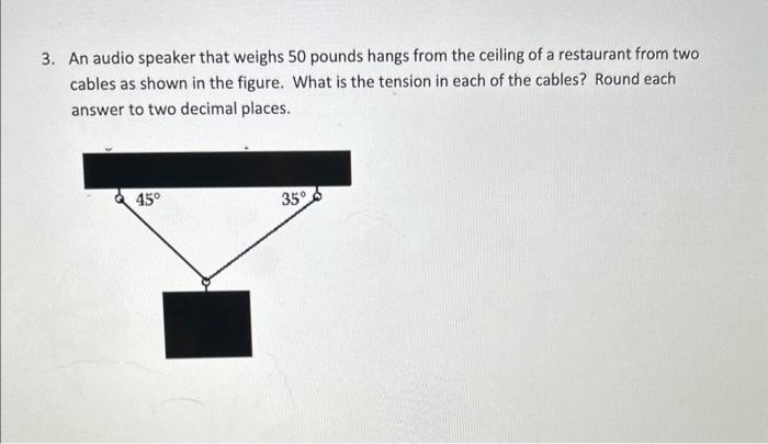 3. An audio speaker that weighs 50 pounds hangs from the ceiling of a restaurant from two cables as shown in the figure. What