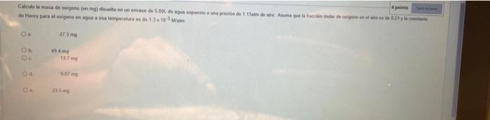 4 points Calcule la masa de oxigeno (en mg) disuelta en un envase de 5.000 de agua expuesto a una presión de 1.3abo de aire A