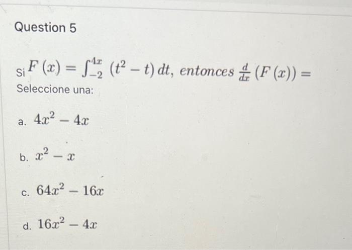 Question 5 \( \mathrm{Si}_{\mathrm{Si}} F(x)=\int_{-2}^{4 x}\left(t^{2}-t\right) d t \), entonces \( \frac{d}{d x}(F(x))= \)