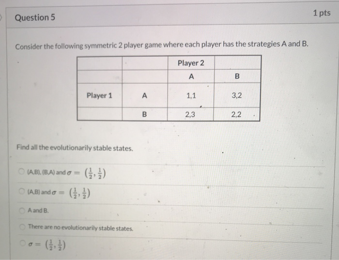 Question 5 1 pts Consider the following symmetric 2 player game where each player has the strategies A and B. Player 2 А Play