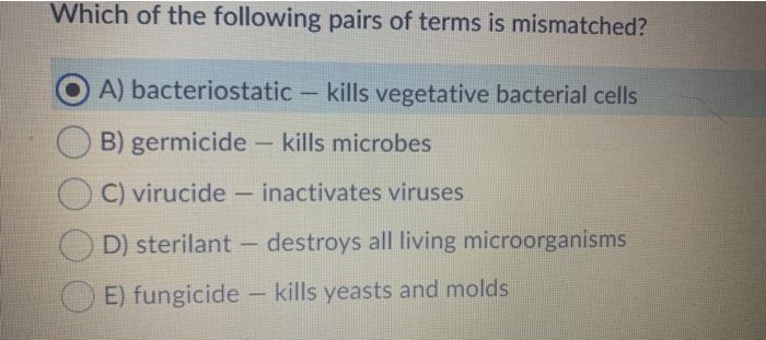 Which of the following pairs of terms is mismatched? A) bacteriostatic - kills vegetative bacterial cells B) germicide – kill