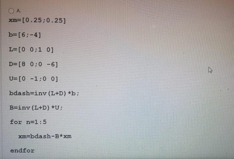 ??.
xm=[0.25;0.25]
b=[6;-4]
L=[0 0:1 0]
D=[8 0;0 -6]
??
U=[0 -1:0 0]
bdash=iny (L+D) *b;
B=iny (L+D) *U;
for n=1:5
xm=bdash-B