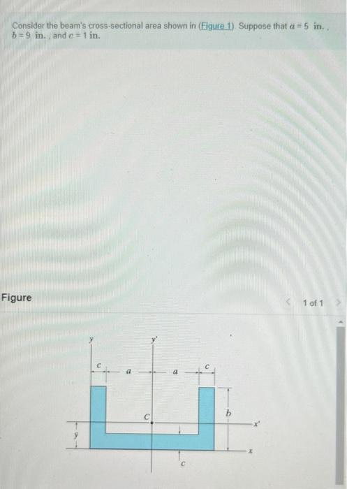 Consider the beams cross-sectional area shown in (Figure 1). Suppose that a = 5 in..
b=9 in., and c = 1 in.
Figure
b
< 1 of 