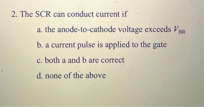 2. The SCR can conduct current if
a. the anode-to-cathode voltage exceeds VBR
b. a current pulse is applied to the gate
c. bo