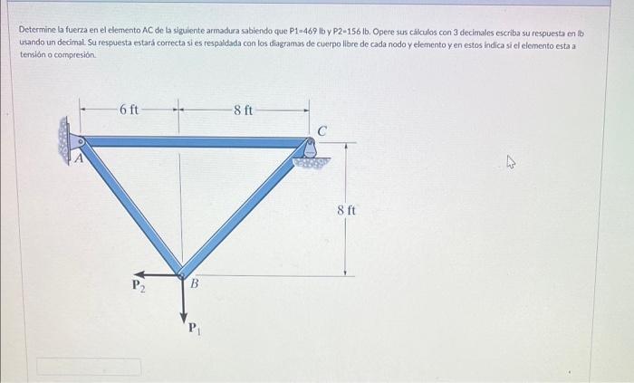 Determine la fuerza en el elemento AC de la siguiente armadura sabiendo que P1=469 lb y P2-156 lb. Opere sus calkulos con 3 d