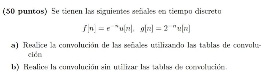 (50 puntos) Se tienen las siguientes señales en tiempo discreto \[ f[n]=e^{-n} u[n], \quad g[n]=2^{-n} u[n] \] a) Realice la