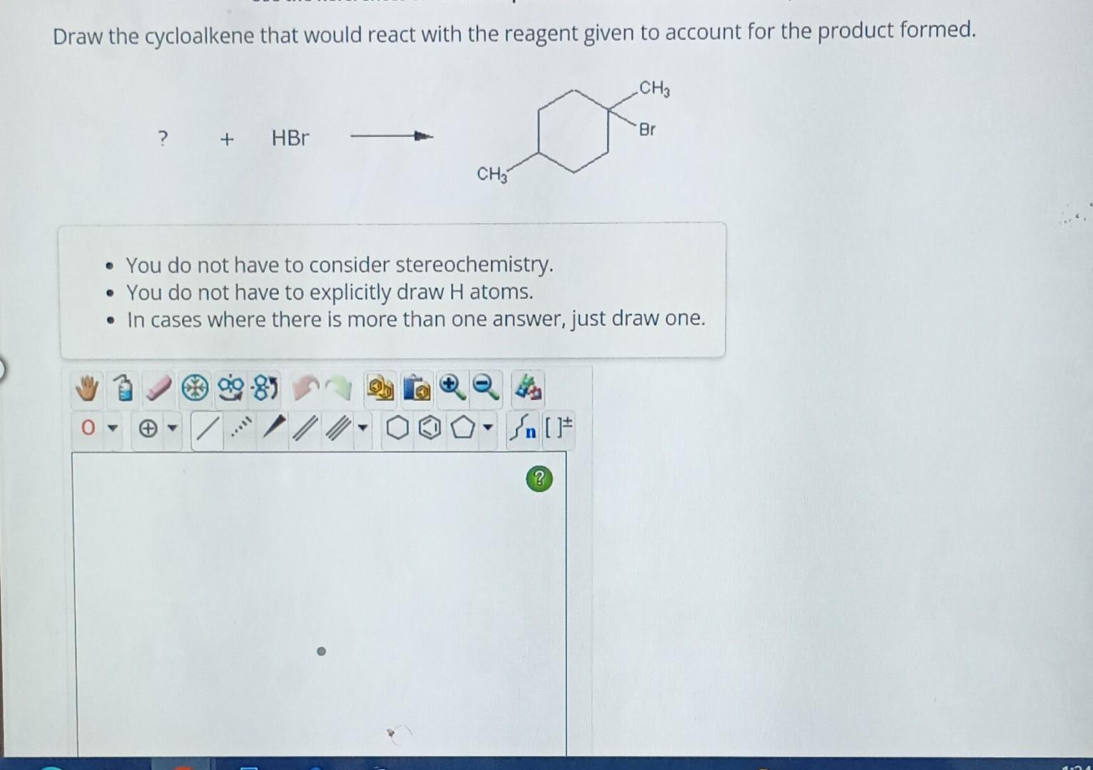 Draw the cycloalkene that would react with the reagent given to account for the product formed.
\[
?+\mathrm{HBr}
\]
- You do