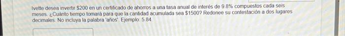 Ivette desea invertir \( \$ 200 \) en un certificado de ahorros a una tasa anual de interés de \( 9.8 \% \) compuestos cada s