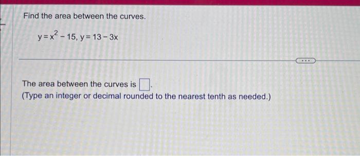 Find the area between the curves.
\[
y=x^{2}-15, y=13-3 x
\]
The area between the curves is (Type an integer or decimal round