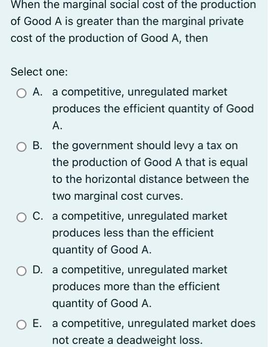 When the marginal social cost of the production of Good A is greater than the marginal private cost of the production of Good