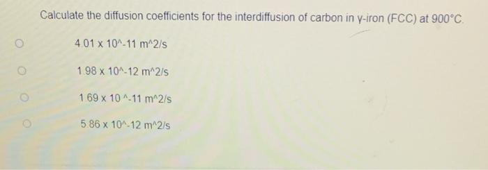 Calculate the diffusion coefficients for the interdiffusion of carbon in y-iron (FCC) at 900°C.
4.01 x 10^-11 m^2/s
1.98 x 10