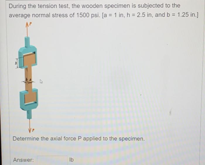 During the tension test, the wooden specimen is subjected to the average normal stress of 1500 psi. [ \( a=1 \) in, \( h=2.5