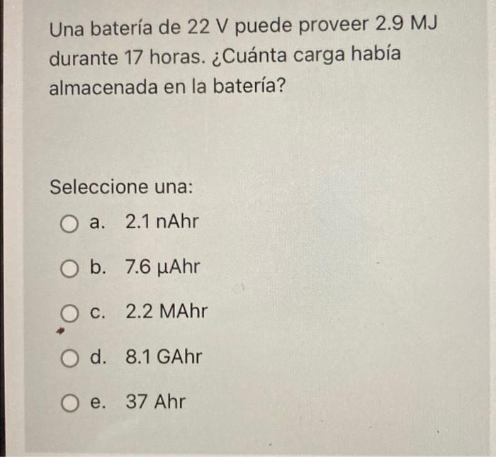 Una batería de 22 V puede proveer 2.9 MJ durante 17 horas. ¿Cuánta carga había almacenada en la batería? Seleccione una: O a.