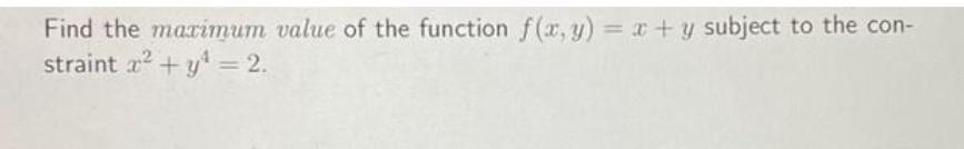 Find the maximum value of the function \( f(x, y)=x+y \) subject to the con-straint \( x^{2}+y^{4}=2 \).