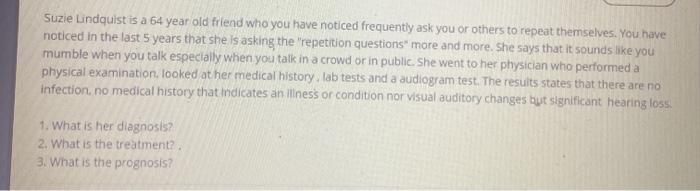 Suzie Lindquist is a 64 year old friend who you have noticed frequently ask you or others to repeat themselves. You have noti