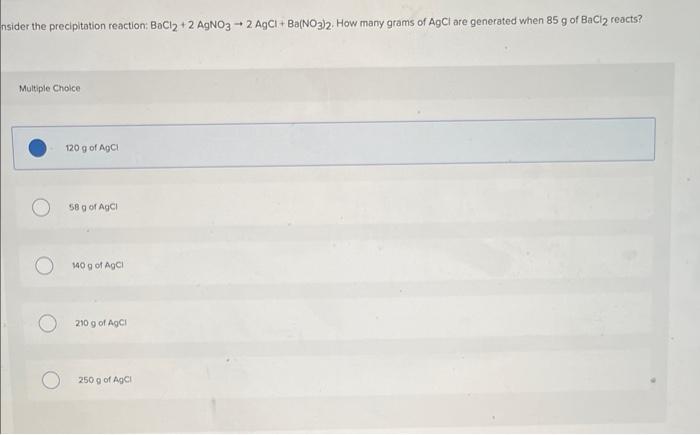 nsider the precipitation reaction: BaCl2 + 2 AgNO3-2 AgCl + Ba(NO3)2. How many grams of AgCl are generated when 85 g of BaCl2