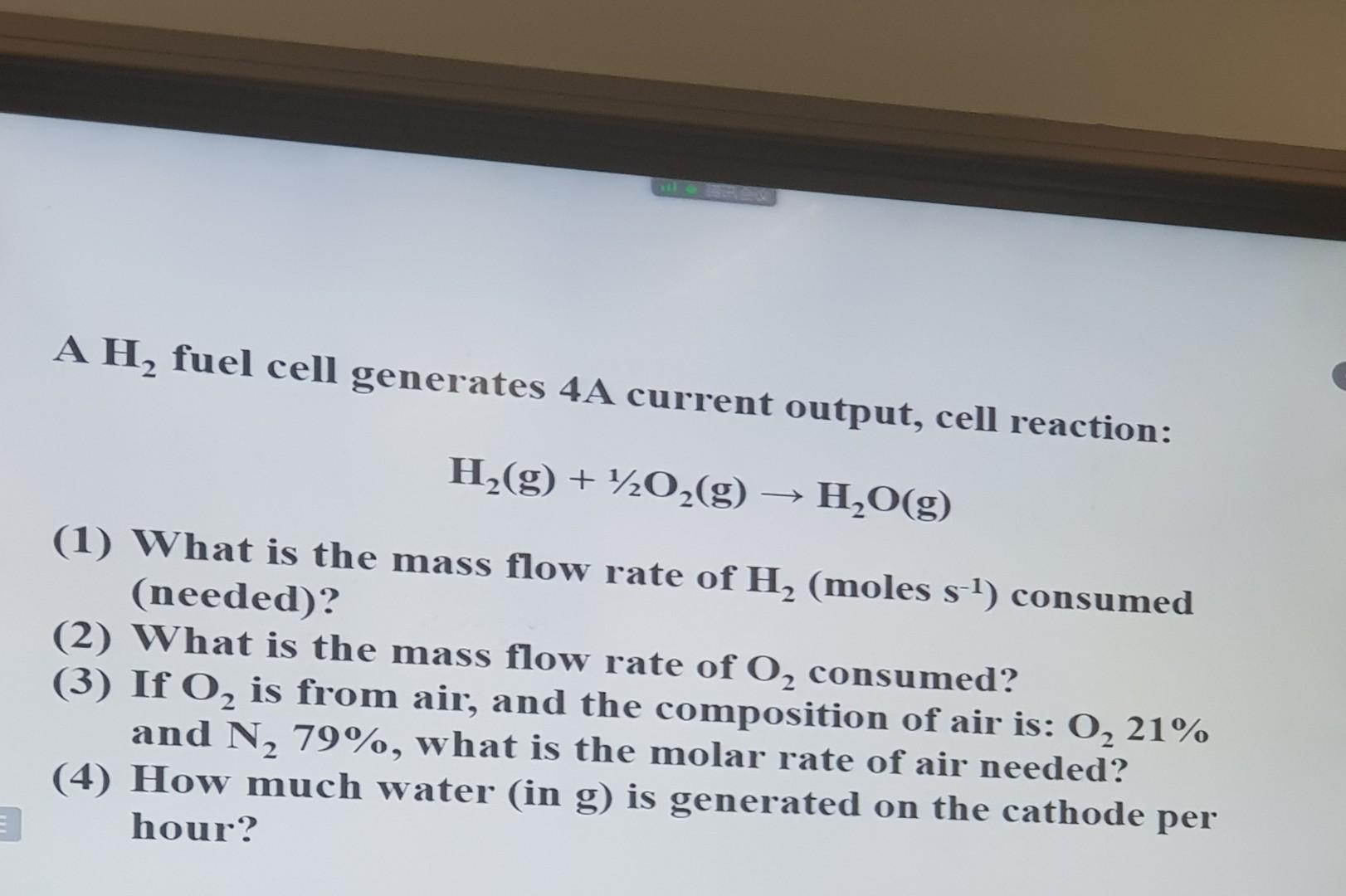 A H? fuel cell generates 4A current output, cell reaction:
H?(g) + ½O?(g) ? H?O(g)
(1) What is the mass flow rate of H? (mole