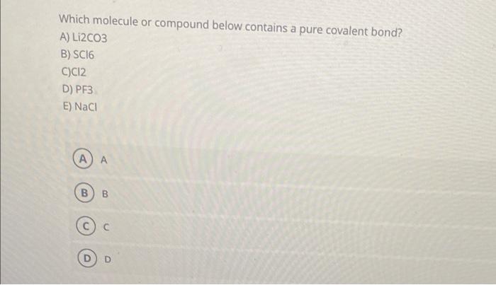 Which molecule or compound below contains a pure covalent bond?
A) LI2CO3
B) SC16
C)C12
D) PF3
E) NaCl
A A
?) ?
D