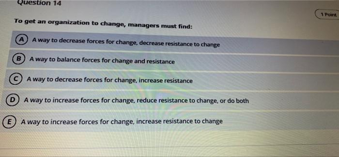 Question 14
1 Point
To get an organization to change, managers must find:
A A way to decrease forces for change, decrease res