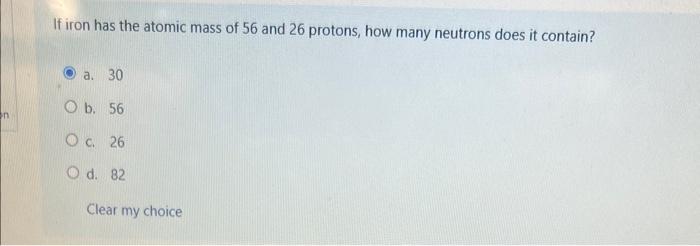 If iron has the atomic mass of 56 and 26 protons, how many neutrons does it contain?
a. 30
b. 56
c. 26
d. 82
Clear my choice