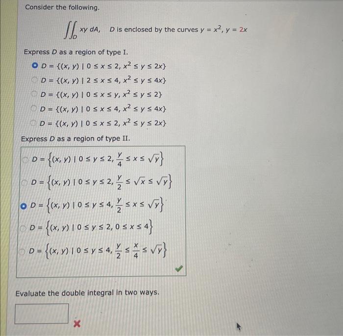 Consider the following. \( \iint_{D} x y d A, \quad D \) is enclosed by the curves \( y=x^{2}, y=2 x \) Express \( D \) as a