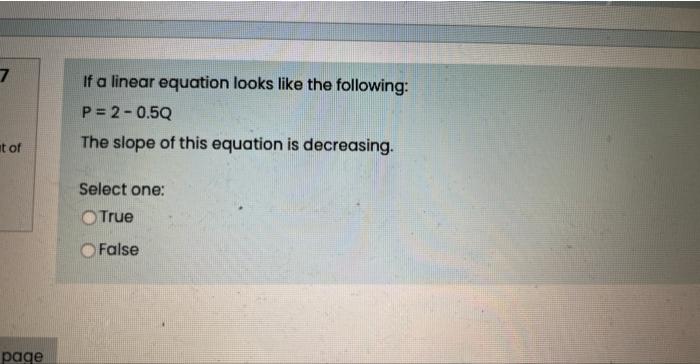 If a linear equation looks like the following:
\[
P=2-0.5 Q
\]
The slope of this equation is decreasing.
Select one:
True
Fal