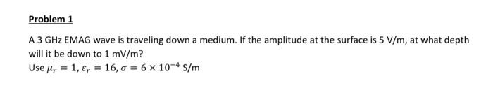 Problem 1
A 3 GHz EMAG wave is traveling down a medium. If the amplitude at the surface is 5 V/m, at what depth
will it be do