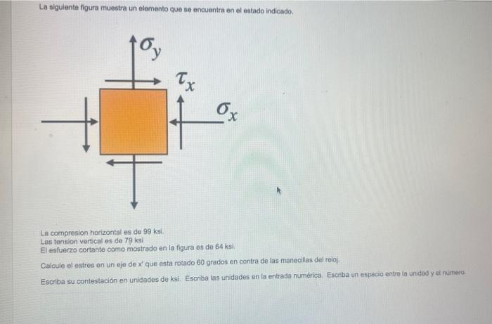 La sigulente figura muestra un elemento que se encuentra en el estado indicado. La compresion horizontal es de \( 99 \mathrm{