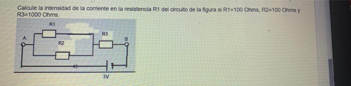 Calcule la intensidad de la corriente en la resistencia R1 del circuito de la figura si R1=100 Ohms, R2=100 Ohms y R3=1000 Oh