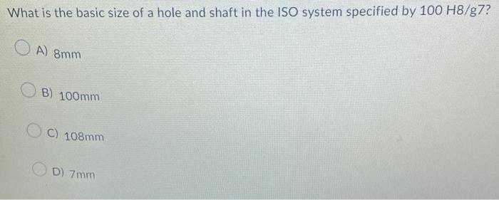 What is the basic size of a hole and shaft in the ISO system specified by \( 100 \mathrm{H8} / \mathrm{g} 7 \) ?
A) \( 8 \mat