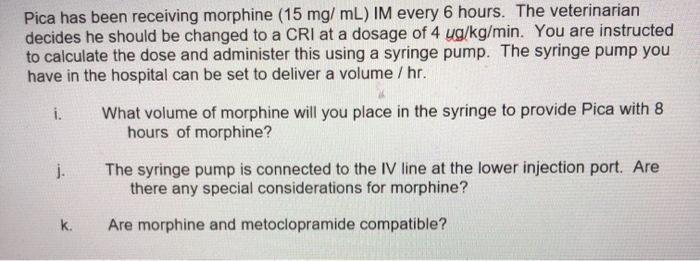 Pica has been receiving morphine (15 mg/mL) IM every 6 hours. The veterinarian decides he should be changed to a CRI at a dos