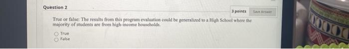 Question 2 a points SA True or false: The results from this program evaluation could be generalized to a High School where th