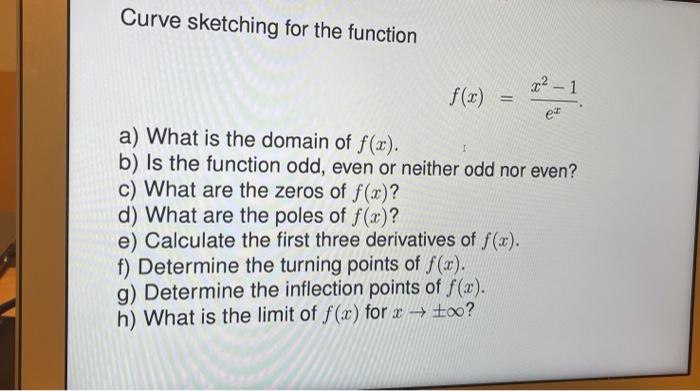 Curve sketching for the function
\[
f(x)=\frac{x^{2}-1}{e^{x}}
\]
a) What is the domain of \( f(x) \).
b) Is the function odd