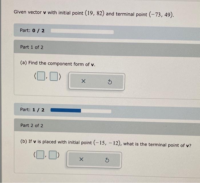Given vector \( \mathbf{v} \) with initial point \( (19,82) \) and terminal point \( (-73,49) \).
Part: 0 / 2
Part 1 of 2
(a)