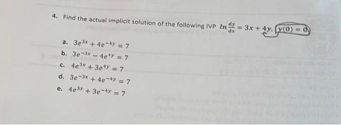 4. Find the actual implicit solution of the following IVP \( \ln \frac{d y}{d x}=3 x+4 y, y(0)=0 \) a. \( 3 e^{3 x}+4 e^{-4 y