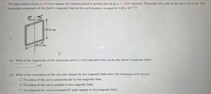 The figure below shows a 120 -turn square coil rotating about a vertical axis at at \( \omega \) in 1,610 rev/min. The length