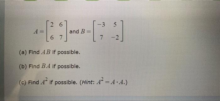 2 6 -3 5 A [1] and B 6 7 7 - 2 (a) Find AB if possible. (b) Find B.A if possible. (C) Find A if possible. (Hint: A² - A.A.) c