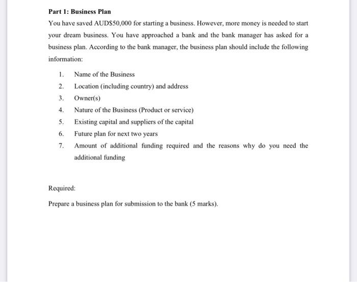 Part 1: Business Plan
You have saved AUDS50,000 for starting a business. However, more money is needed to start
your dream bu